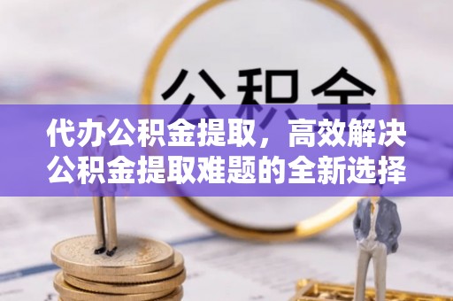 湘西代办公积金提取，高效解决公积金提取难题的全新选择