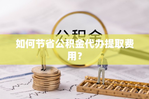 湘西如何节省公积金代办提取费用？