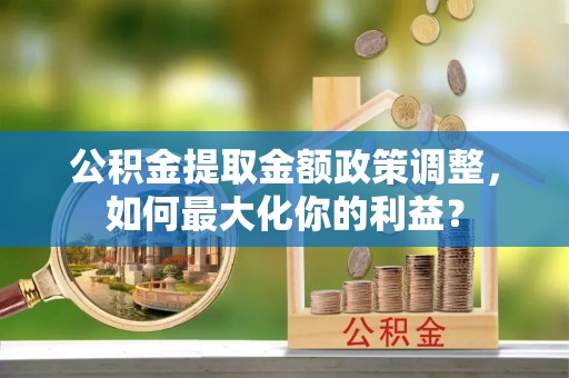 湘西公积金提取金额政策调整，如何最大化你的利益？