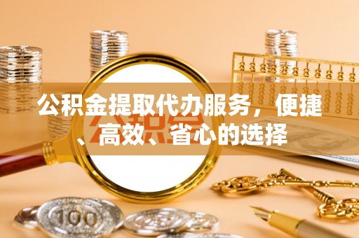 湘西公积金提取代办服务，便捷、高效、省心的选择
