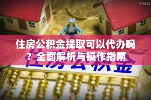湘西住房公积金提取可以代办吗？全面解析与操作指南