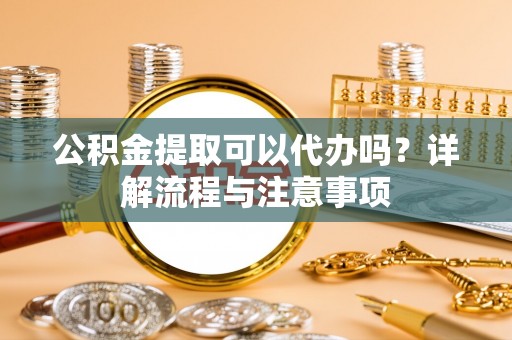 湘西公积金提取可以代办吗？详解流程与注意事项