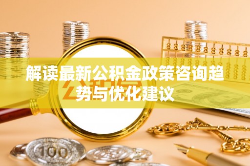 湘西解读最新公积金政策咨询趋势与优化建议