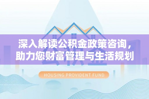 湘西深入解读公积金政策咨询，助力您财富管理与生活规划