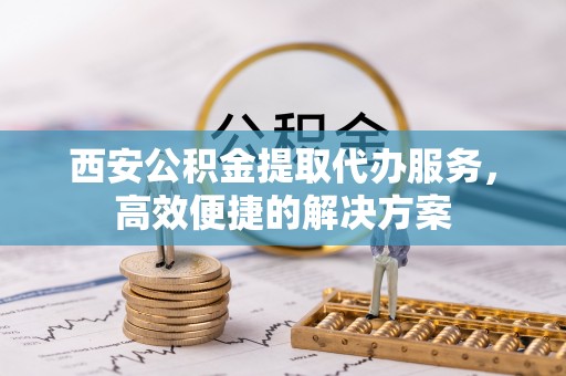 湘西西安公积金提取代办服务，高效便捷的解决方案