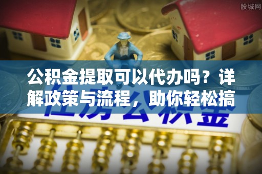 湘西公积金提取可以代办吗？详解政策与流程，助你轻松搞定！