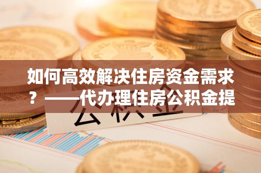 湘西如何高效解决住房资金需求？——代办理住房公积金提取服务全解析