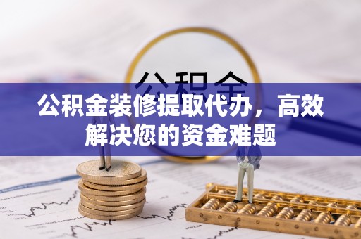 湘西公积金装修提取代办，高效解决您的资金难题