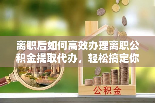湘西离职后如何高效办理离职公积金提取代办，轻松搞定你的公积金
