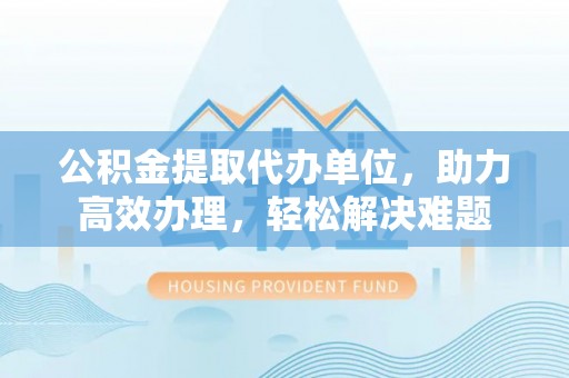 湘西公积金提取代办单位，助力高效办理，轻松解决难题