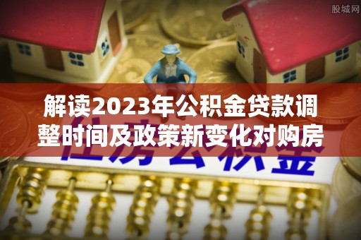 湘西解读2023年公积金贷款调整时间及政策新变化对购房的影响