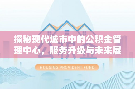湘西探秘现代城市中的公积金管理中心，服务升级与未来展望
