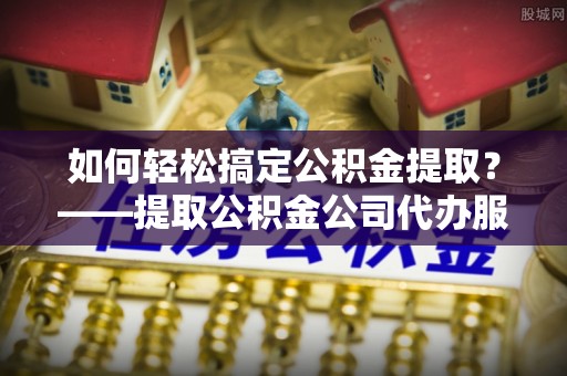 湘西如何轻松搞定公积金提取？——提取公积金公司代办服务全解析