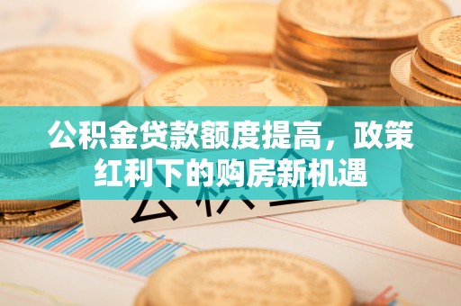 湘西公积金贷款额度提高，政策红利下的购房新机遇