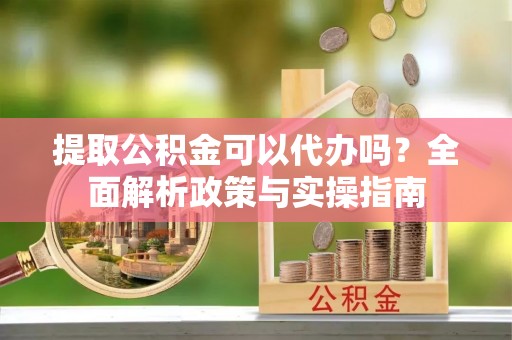湘西提取公积金可以代办吗？全面解析政策与实操指南