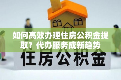 湘西如何高效办理住房公积金提取？代办服务成新趋势