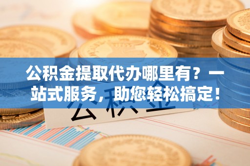 湘西公积金提取代办哪里有？一站式服务，助您轻松搞定！