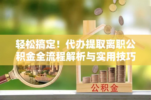 湘西轻松搞定！代办提取离职公积金全流程解析与实用技巧