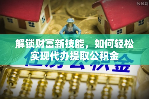 湘西解锁财富新技能，如何轻松实现代办提取公积金