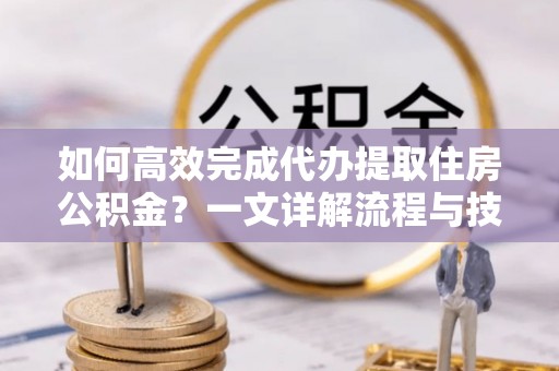 湘西如何高效完成代办提取住房公积金？一文详解流程与技巧