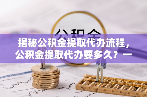 湘西揭秘公积金提取代办流程，公积金提取代办要多久？一文读懂