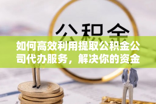 湘西如何高效利用提取公积金公司代办服务，解决你的资金难题