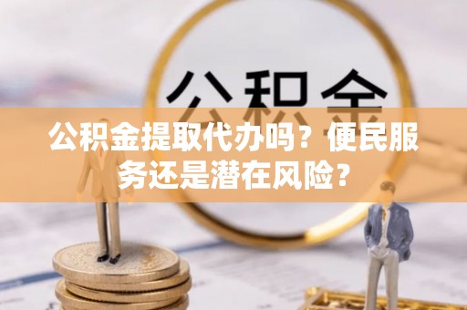 湘西公积金提取代办吗？便民服务还是潜在风险？
