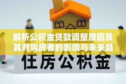 湘西解析公积金贷款调整原因及其对购房者的影响与未来趋势