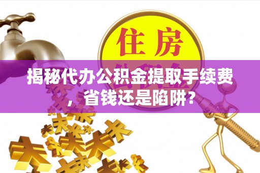 湘西揭秘代办公积金提取手续费，省钱还是陷阱？