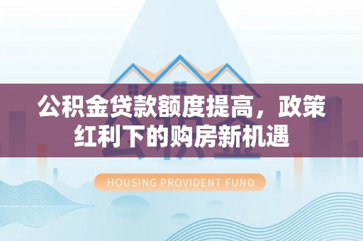 湘西公积金贷款额度提高，政策红利下的购房新机遇