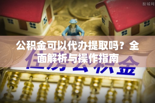 湘西公积金可以代办提取吗？全面解析与操作指南