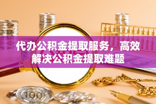 湘西代办公积金提取服务，高效解决公积金提取难题