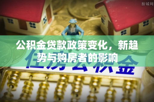 湘西公积金贷款政策变化，新趋势与购房者的影响