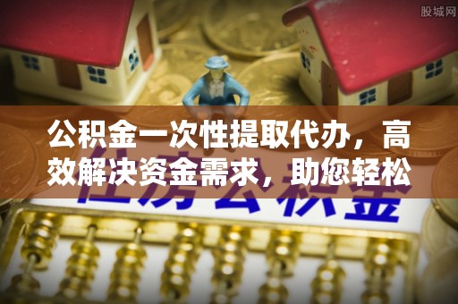 湘西公积金一次性提取代办，高效解决资金需求，助您轻松应对生活难题