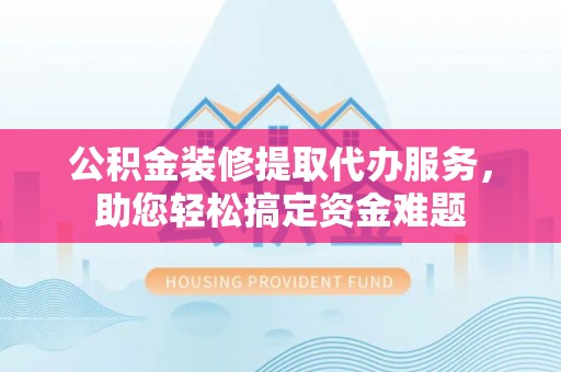湘西公积金装修提取代办服务，助您轻松搞定资金难题