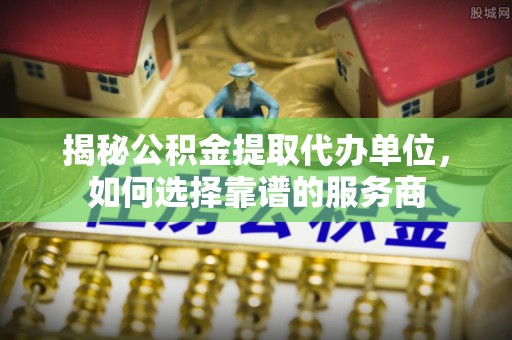 湘西揭秘公积金提取代办单位，如何选择靠谱的服务商