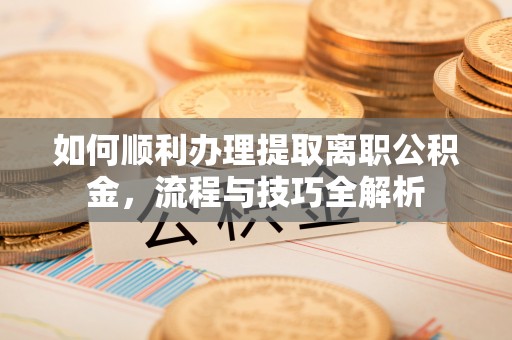 湘西如何顺利办理提取离职公积金，流程与技巧全解析