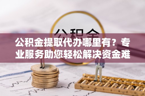 湘西公积金提取代办哪里有？专业服务助您轻松解决资金难题