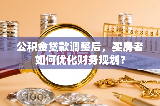 湘西公积金贷款调整后，买房者如何优化财务规划？