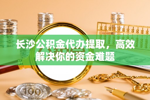 湘西长沙公积金代办提取，高效解决你的资金难题