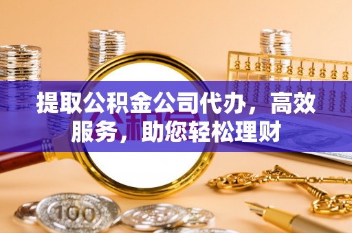 湘西提取公积金公司代办，高效服务，助您轻松理财