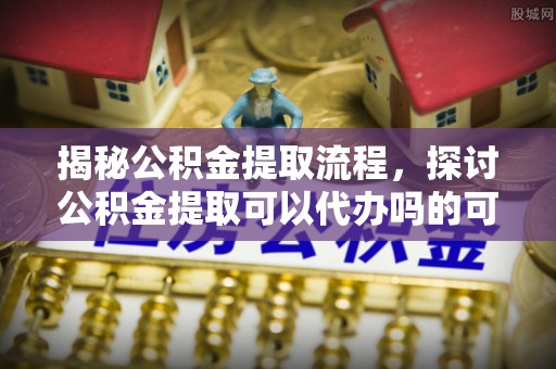 湘西揭秘公积金提取流程，探讨公积金提取可以代办吗的可行性与注意事项