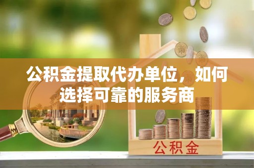 湘西公积金提取代办单位，如何选择可靠的服务商