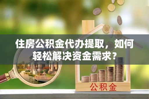 湘西住房公积金代办提取，如何轻松解决资金需求？