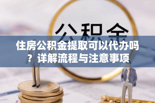 湘西住房公积金提取可以代办吗？详解流程与注意事项