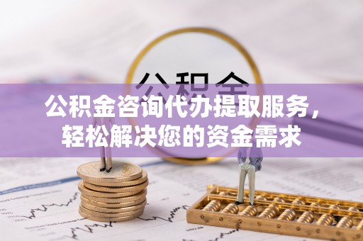 湘西公积金咨询代办提取服务，轻松解决您的资金需求