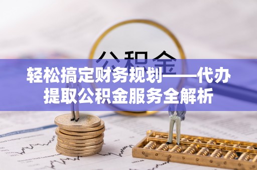 湘西轻松搞定财务规划——代办提取公积金服务全解析