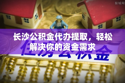 湘西长沙公积金代办提取，轻松解决你的资金需求
