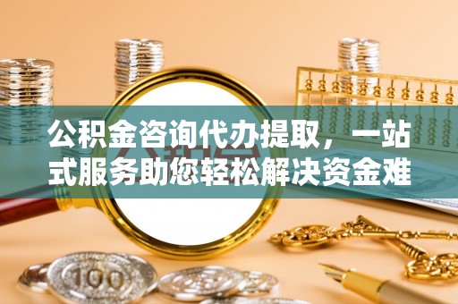 湘西公积金咨询代办提取，一站式服务助您轻松解决资金难题
