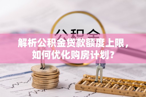湘西解析公积金贷款额度上限，如何优化购房计划？